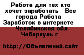 Работа для тех кто хочет заработать - Все города Работа » Заработок в интернете   . Челябинская обл.,Чебаркуль г.